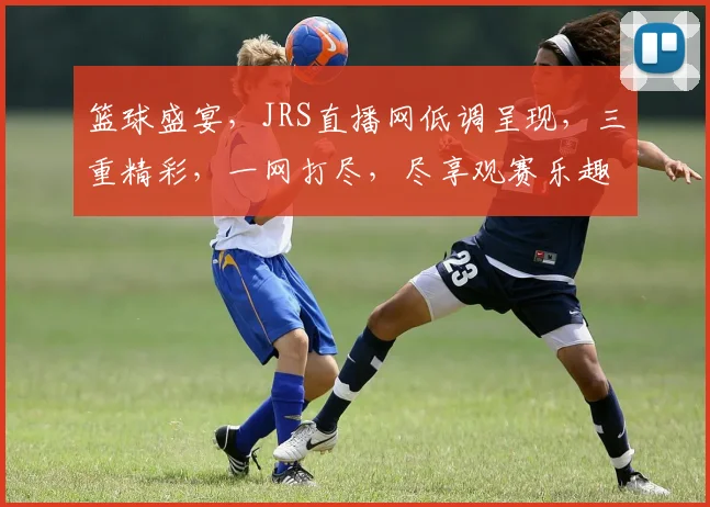 篮球盛宴，JRS直播网低调呈现，三重精彩，一网打尽，尽享观赛乐趣，不容错过