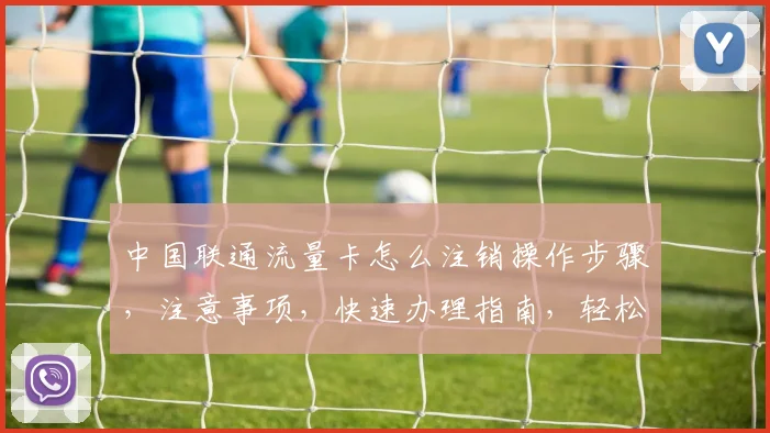 中国联通流量卡怎么注销操作步骤，注意事项，快速办理指南，轻松完成三步走
