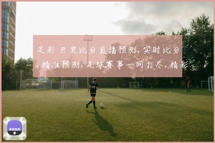 足彩 开奖比分直播预测,实时比分,精准预测,足球赛事一网打尽,精彩不容错过,。
