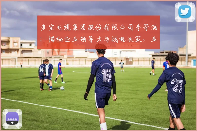 多宝电缆集团股份有限公司李等满：揭秘企业领导力与战略决策，业绩卓越的背后逻辑