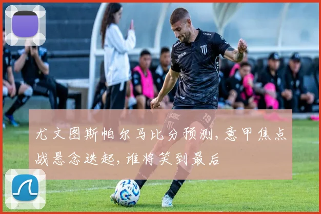 尤文图斯帕尔马比分预测,意甲焦点战悬念迭起,谁将笑到最后