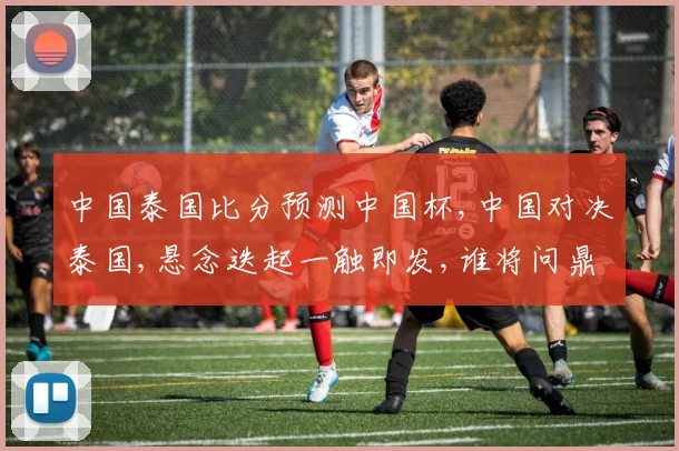中国泰国比分预测中国杯,中国对决泰国,悬念迭起一触即发,谁将问鼎冠军