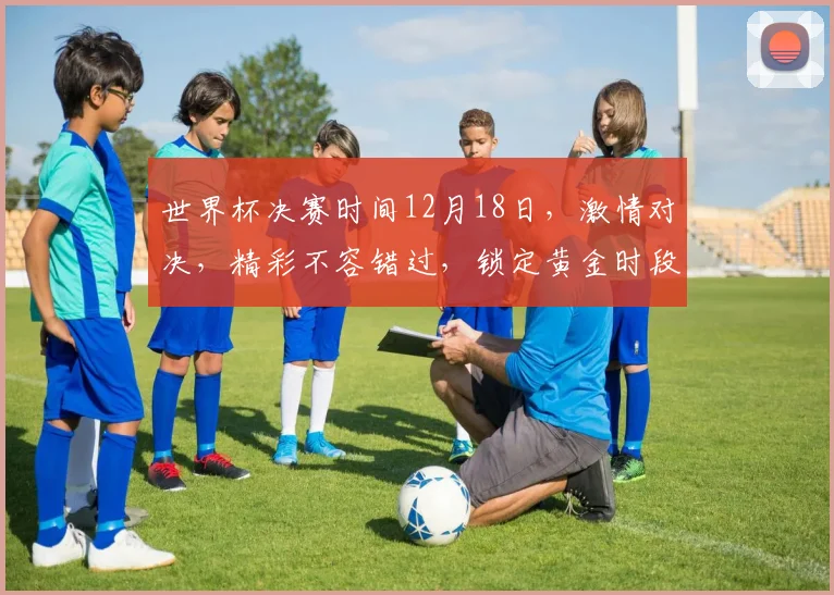 世界杯决赛时间12月18日，激情对决，精彩不容错过，锁定黄金时段，共襄盛举